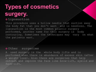 Types of cosmetics surgery.LiposuctionThis procedure uses a hollow needle that suction away the body fat that you don't want  and is needless. The liposuction is the most common plastic surgery performed, another name for this surgery is  body contouring. Sometimes the techniques may  vary  on what the patients want.Other  surgeriesA  used surgery is the  whole body lifts and is performed when there is abundance of excess skin (after a weight loss). Also there are surgeries that help refresh and improve the face like brow-lift, eyelid and face-lift.