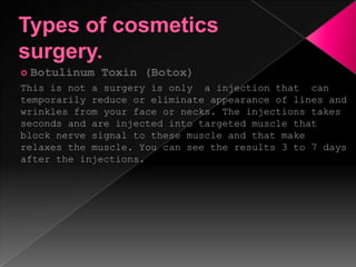 Types of cosmetics surgery.Botulinum Toxin (Botox)This is not a surgery is only  a injection that  can temporarily reduce or eliminate appearance of lines and wrinkles from your face or necks. The injections takes seconds and are injected into targeted muscle that block nerve signal to these muscle and that make relaxes the muscle. You can see the results 3 to 7 days after the injections.