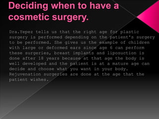 Deciding when to have a cosmetic surgery.Dra.Yepez tells us that the right age for plastic surgery is performed depending on the patient's surgery to be performed. She gives us the example of children with large or deformed ears since age 6 can perform these surgeries, breast implants and liposuction is done after 18 years because at that age the body is well developed and the patient is at a mature age can decide and choose what you want in your body. Rejuvenation surgeries are done at the age that the patient wishes. 