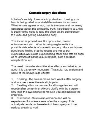 Cosmetic surgery side effects

In today’s society, looks are important and looking your
best is being rated as a vital differentiator for success.
Whether one agrees or not, that is the case and not many
can argue about this unhealthy truth. Needless to say, this
is pushing the need to take the short cut by going under
the knife and getting a beautiful body.

This includes procedures like liposuction, breast
enhancement etc. What is being neglected is the
possible side effects of cosmetic surgery. More an dmore
people are finding that the results are not as per
expectation while also experiencing other side effects such
as re-growth of fat tissues, infections, post operation
complication, etc.

The need to understand the side effects and what to do
about it is extremely necessary. That said, lets understand
some of the known side effects:

1. Bruising – the area remains sore weeks after surgery
and in some cases there is slight pain
2. Swelling – this is common for all surgeries and will
recede after some time. Always clarify with the surgeon
how long the swelling will remain so you can monitor the
progress.
3. Numbness – this is also common and will be
experienced for a few weeks after the surgery. This
actually depends on the extent of the surgery and the
surface area involved.
 