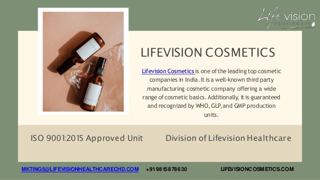 LIFEVISION COSMETICS
ISO 9001
:201
5 Approved Unit Division of Lifevision Healthcare
Lifevision Cosmetics is one of the leading top cosmetic
companies in India.Itis a well-known third party
manufacturing cosmetic company offering a wide
range of cosmetic basics.Additionally, itis guaranteed
and recognized by WHO,GLP,and GMP production
units.
MKTING5@LIFEVISIONHEALTHCARECHD.COM +919815878630 LIFEVISIONCOSMETICS.COM
 