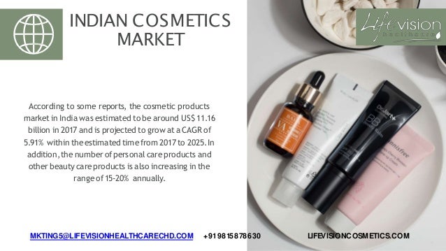 INDIAN COSMETICS
MARKET
According to some reports, the cosmetic products
market in India was estimated to be around US$ 11.16
billion in 2017 and is projected to grow ata CAGR of
5.91% within theestimated time from 2017 to 2025.In
addition,thenumber ofpersonal careproducts and
otherbeauty careproducts is also increasing in the
rangeof15-20% annually.
MKTING5@LIFEVISIONHEALTHCARECHD.COM +919815878630 LIFEVISIONCOSMETICS.COM
 
