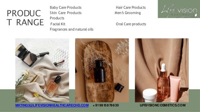 PRODUC
T RANGE
Baby Care Products
Skin Care Products
Products
Hair Care Products
Men’s Grooming
Facial Kit
Fragrances and natural oils
Oral Care products
MKTING5@LIFEVISIONHEALTHCARECHD.COM +919815878630 LIFEVISIONCOSMETICS.COM
 