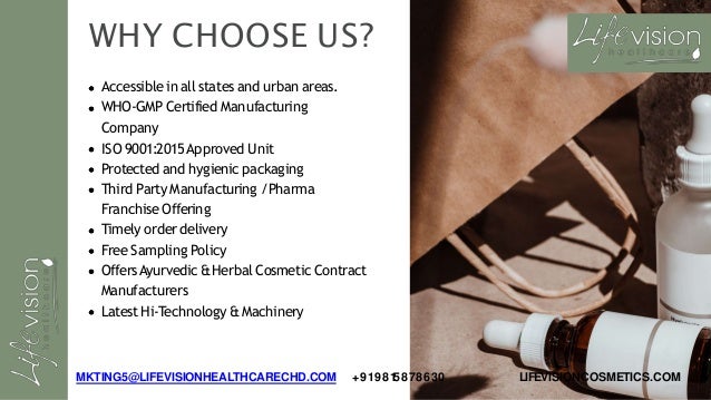 WHY CHOOSE US?
Accessible in all states and urban areas.
WHO-GMP Certified Manufacturing
Company
ISO 9001:2015Approved Unit
Protected and hygienic packaging
Third Party Manufacturing /Pharma
Franchise Offering
Timely order delivery
Free Sampling Policy
OffersAyurvedic &Herbal Cosmetic Contract
Manufacturers
LatestHi-Technology &Machinery
MKTING5@LIFEVISIONHEALTHCARECHD.COM +919815878630 LIFEVISIONCOSMETICS.COM
 