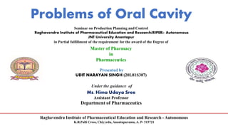 Raghavendra Institute of Pharmaceutical Education and Research - Autonomous
K.R.Palli Cross, Chiyyedu, Anantapuramu, A. P- 515721
Problems of Oral Cavity
Seminar on Production Planning and Control
Raghavendra Institute of Pharmaceutical Education and Research(RIPER)- Autonomous
JNT University Anantapur
in Partial fulfillment of the requirement for the award of the Degree of
Master of Pharmacy
in
Pharmaceutics
Presented by
UDIT NARAYAN SINGH (20L81S307)
Under the guidance of
Ms. Hima Udaya Sree
Assistant Professor
Department of Pharmaceutics
 