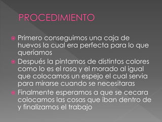  Primero conseguimos una caja de
huevos la cual era perfecta para lo que
queríamos
 Después la pintamos de distintos colores
como lo es el rosa y el morado al igual
que colocamos un espejo el cual servia
para mirarse cuando se necesitaras
 Finalmente esperamos a que se cecara
colocamos las cosas que iban dentro de
y finalizamos el trabajo
 
