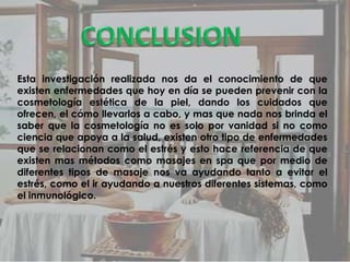 Esta investigación realizada nos da el conocimiento de que
existen enfermedades que hoy en día se pueden prevenir con la
cosmetología estética de la piel, dando los cuidados que
ofrecen, el cómo llevarlos a cabo, y mas que nada nos brinda el
saber que la cosmetología no es solo por vanidad si no como
ciencia que apoya a la salud, existen otro tipo de enfermedades
que se relacionan como el estrés y esto hace referencia de que
existen mas métodos como masajes en spa que por medio de
diferentes tipos de masaje nos va ayudando tanto a evitar el
estrés, como el ir ayudando a nuestros diferentes sistemas, como
el inmunológico.
 