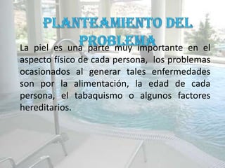 La piel es una parte muy importante en el
aspecto físico de cada persona, los problemas
ocasionados al generar tales enfermedades
son por la alimentación, la edad de cada
persona, el tabaquismo o algunos factores
hereditarios.
 