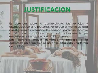 Es aprender sobre la cosmetología, las ventajas y
obstáculos que esta presenta. Por lo que el motivo de esta
investigación es informar a las personas para que recurran
a esta, para el cuidado de la piel y al mismo tiempo
embellecerse tanto moral como físicamente.
Esto generara mayor demanda y prestigio a la
cosmetología produciendo así en nuestra vida una forma
de cuidado.
 