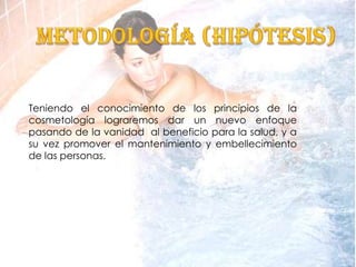 Teniendo el conocimiento de los principios de la
cosmetología lograremos dar un nuevo enfoque
pasando de la vanidad al beneficio para la salud, y a
su vez promover el mantenimiento y embellecimiento
de las personas.
 