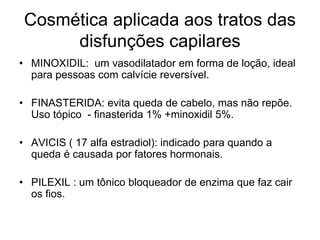 Cosmética aplicada aos tratos das
      disfunções capilares
• MINOXIDIL: um vasodilatador em forma de loção, ideal
  para pessoas com calvície reversível.

• FINASTERIDA: evita queda de cabelo, mas não repõe.
  Uso tópico - finasterida 1% +minoxidil 5%.

• AVICIS ( 17 alfa estradiol): indicado para quando a
  queda é causada por fatores hormonais.

• PILEXIL : um tônico bloqueador de enzima que faz cair
  os fios.
 