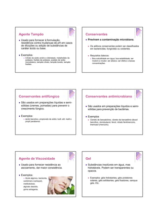 Agente Tampão
Usado para fornecer à formulação,
resistência contra mudanças de pH em casos
de diluições ou adição de substâncias de
caráter ácido ou base.
Exemplos:
Citrato de sódio anidro e diidratado, metafosfato de
potássio, fosfato de potássio, acetato de sódio
monobásico, tampão citrato, tampão borato, tampão
fosfato.
Conservantes
Previnem a contaminação microbiana.
Os aditivos conservantes podem ser classificados
em bactericidas, fungicidas ou oxidantes.
Requisitos básicos:
Boa solubilidade em água; boa estabilidade; ser
inodoro e incolor; ser atóxico; ser efetivo a baixas
concentrações.
Conservantes antifúngico
São usados em preparações líquidas e semi-
sólidas (cremes, pomadas) para prevenir o
crescimento fúngico.
Exemplos:
ácido benzóico, propionato de sódio; butil, etil, metil e
propil parabenos.
Conservantes antimicrobiano
São usados em preparações líquidos e semi-
sólidas para prevenção de bactérias.
Exemplos
Cloreto de benzalcônio, cloreto de benzetônio álcool
benzílico, clorobutanol, fenol, nitrato fenilmercúrio,
tiremosol (mercúrio).
Agente de Viscosidade
Usado para fornecer resistência ao
ascoamento, dar maior consistência.
Exemplos:
Ácido algínico, bentonita,
carbômero (carbopol),
metilcelulose,
alginato desódio,
goma adraganta.
Gel
Substâncias insolúveis em água, mas
hidratáveis. Podem ser transparentes ou
opacos.
Exemplos: géis hidratantes, géis protetores
solares, géis esfoliantes, géis fixadores, xampus
géis. Etc.
 