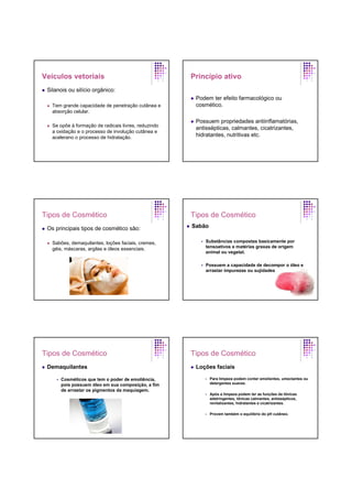 Veículos vetoriais
Silanois ou silício orgânico:
Tem grande capacidade de penetração cutânea e
absorção celular.
Se opõe à formação de radicais livres, reduzindo
a oxidação e o processo de involução cutânea e
acelerano o processo de hidratação.
Princípio ativo
Podem ter efeito farmacológico ou
cosmético.
Possuem propriedades antiinflamatórias,
antissépticas, calmantes, cicatrizantes,
hidratantes, nutritivas etc.
Tipos de Cosmético
Os principais tipos de cosmético são:
Sabões, demaquilantes, loções faciais, cremes,
géis, máscaras, argilas e óleos essenciais.
Tipos de Cosmético
Sabão
Substâncias compostas basicamente por
tensoativos e matérias graxas de origem
animal ou vegetal.
Possuem a capacidade de decompor o óleo e
arrastar impurezas ou sujidades.
Tipos de Cosmético
Demaquilantes
Cosméticos que tem o poder de emoliência,
pois possuem óleo em sua composição, a fim
de arrastar os pigmentos da maquiagem.
Tipos de Cosmético
Loções faciais
Para limpeza podem conter emolientes, umectantes ou
detergentes suaves.
Após a limpeza podem ter as funções de tônicas
adstringentes, tônicas calmantes, antissépticos,
revitalizantes, hidratantes e cicatrizantes.
Provem também o equilíbrio do pH cutâneo.
 
