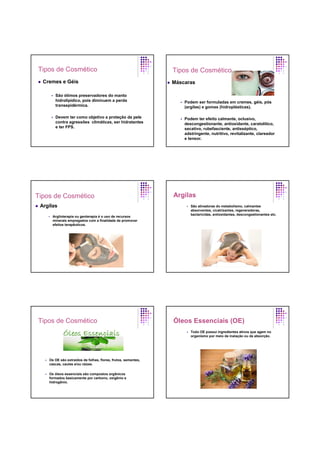 Tipos de Cosmético
Cremes e Géis
São ótimos preservadores do manto
hidrolipídico, pois diminuem a perda
transepidérmica.
Devem ter como objetivo a proteção da pele
contra agressões climáticas, ser hidratantes
e ter FPS.
Tipos de Cosmético
Máscaras
Podem ser formuladas em cremes, géis, pós
(argilas) e gomas (hidroplásticas).
Podem ter efeito calmante, oclusivo,
descongestionante, antioxidante, caratolítico,
secativo, rubefasciente, antisséptico,
adstringente, nutritivo, revitalizante, clareador
e tensor.
Tipos de Cosmético
Argilas
Argiloterapia ou geoterapia é o uso de recursos
minerais empregados com a finalidade de promover
efeitos terapêuticos.
Argilas
São ativadoras do metabolismo, calmantes
absorventes, cicatrizantes, regeneradoras,
bactericidas, antioxidantes, descongestionantes etc.
Tipos de Cosmético
Os OE são extraídos de folhas, flores, frutos, sementes,
cascas, caules e/ou raízes.
Os óleos essenciais são compostos orgânicos
formados basicamente por carbono, oxigênio e
hidrogênio.
Óleos Essenciais (OE)
Todo OE possui ingredientes ativos que agem no
organismo por meio da inalação ou da absorção.
 