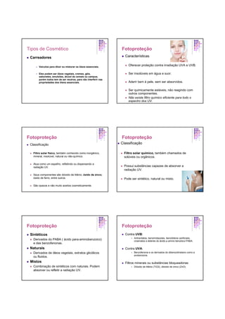 Tipos de Cosmético
Carreadores
Veículos para diluir ou misturar os óleos essenciais.
Eles podem ser óleos vegetais, cremes, géis,
sabonetes, emulsões, álcool de cereais ou xampus,
porém todos tem de ser neutros, para não interferir nas
propriedades dos óleos essenciais.
Fotoproteção
Características
Oferecer proteção contra irradiação UVA e UVB.
Ser insolúveis em água e suor.
Aderir bem à pele, sem ser absorvidos.
Ser quimicamente estáveis, não reagindo com
outros componentes.
Não existe filtro químico eficiente para todo o
espectro dos UV.
Fotoproteção
Classificação
Filtro solar físico, também conhecido como inorgânico,
mineral, insolúvel, natural ou não-químico.
Atua como um espelho, refletindo ou dispersando a
radiação UV.
Seus componentes são dióxido de titânio, óxido de zinco,
óxido de ferro, entre outros.
São opacos e não muito aceitos cosmeticamente.
Fotoproteção
Classificação
Filtro solar químico, também chamados de
solúveis ou orgânicos.
Possui substâncias capazes de absorver a
radiação UV.
Pode ser sintético, natural ou misto.
Fotoproteção
Sintéticos
Derivados do PABA ( ácido para-aminobenzoico)
e das benzofenonas.
Naturais
Derivados de óleos vegetais, extratos glicólicos
ou fluidos.
Mistos
Combinação de sintéticos com naturais. Podem
absorver ou refletir a radiação UV.
Fotoproteção
Contra UVB:
Antranilatos, benzimidazoles, benzilidene canforado,
cinamatos e ésteres do ácido p-amino benzóico-PABA.
Contra UVA:
Benzofenona e os derivados do dibenzoilmetano como a
avobenzona.
Filtros minerais ou substâncias bloqueadoras:
Dióxido de titânio (TiO2), dióxido de zinco (ZnO).
 