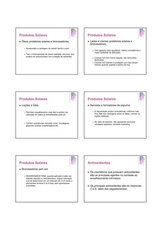 Produtos Solares
Óleos protetores solares e bronzeadores:
Apresentam a vantagem de resistir banho e suor.
Tem o inconveniente de serem bastante viscosos, que
podem ser solucionados com a adição de solventes.
Produtos Solares
Leites e cremes protetores solares e
bronzeadores:
Tem aspecto mais agradável, melhor consistência e
maior facilidade de aplicação.
Cremes O/A tem menor fixação, são removidos
facilmente.
Cremes A/O aderem e protegem por mais tempo
mesmo quando sujeitos a banho de mar.
Produtos Solares
Loções e Géis:
Permitem espalhamento mais fácil e podem ser
utilizadas em peles já sensibilizadas pelo sol.
Contem substâncias viscosas como: mucilagens,
glicerolm sorbitol, propilenoglicol etc.
Produtos Solares
Aerosóis e formadores de espuma:
A vaporização produz uma película, uniforme mas
fina. Não traz vantagens sobre os óleos, cremes ou
loções habituais.
No caso da espuma, não apresenta nenhuma
vantagem aparente, somente marketing.
Produtos Solares
Bronzeadores sem sol:
DIHIDRÓXIACETONA: quando aplicado à pele, em
solução aquosa ou hidroalcoólica, origina coloração
que se desenvolve em um intervalo de 2 a 6 horas e
permanece durante 4 ou 6 dias, sem aprensentar
toxicidade.
Antioxidantes
Os cosméticos que possuem antioxidantes
são os principais agentes no combate ao
envelhecimento intrínseco.
Os principais antioxidantes são as vitaminas
C e E, além dos oligoelementos.
 