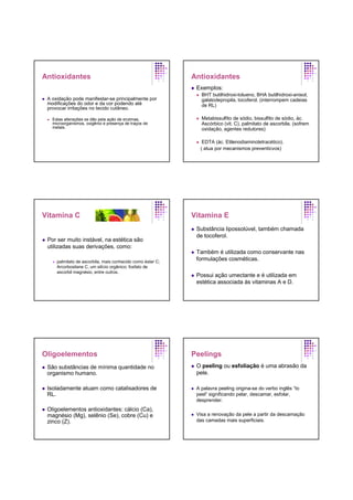 Antioxidantes
A oxidação pode manifestar-se principalmente por
modificações do odor e da cor podendo até
provocar irritações no tecido cutâneo.
Estas alterações se dão pela ação de enzimas,
microorganismos, oxigênio e presença de traços de
metais.
Antioxidantes
Exemplos:
BHT butilhidroxi-tolueno, BHA butilhidroxi-anisol,
galatodepropila, tocoferol. (interrompem cadeias
de RL)
Metabissulfito de sódio, bissulfito de sódio, ác.
Ascórbico (vit. C), palmitato de ascorbila. (sofrem
oxidação, agentes redutores)
EDTA (ác. Etilenodiaminotetracético).
( atua por mecanismos preventicvos)
Vitamina C
Por ser muito instável, na estética são
utilizadas suas derivações, como:
palmitato de ascorbila, mais conhecido como éster C;
Arcorbosilane C, um silício orgânico; fosfato de
ascorbil magnésio, entre outros.
Vitamina E
Substância lipossolúvel, também chamada
de tocoferol.
Também é utilizada como conservante nas
formulações cosméticas.
Possui ação umectante e é utilizada em
estética associada às vitaminas A e D.
Oligoelementos
São substâncias de mínima quantidade no
organismo humano.
Isoladamente atuam como catalisadores de
RL.
Oligoelementos antioxidantes: cálcio (Ca),
magnésio (Mg), selênio (Se), cobre (Cu) e
zinco (Z).
Peelings
O peeling ou esfoliação é uma abrasão da
pele.
A palavra peeling origina-se do verbo inglês “to
peel” significando pelar, descamar, esfolar,
desprender.
Visa a renovação da pele a partir da descamação
das camadas mais superficiais.
 