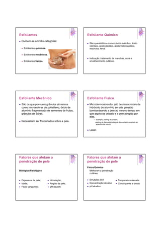 Esfoliantes
Dividem-se em três categorias:
Esfoliantes químicos.
Esfoliantes mecânicos.
Esfoliantes físicos.
Esfoliante Químico
São queratolíticos como o ácido salicílico, ácido
retinóico, ácido glicólico, ácido tricloroacético,
resorcina, fenol.
Indicação: tratamento de manchas, acne e
envelhecimento cutâneo.
Esfoliante Mecânico
São os que possuem grânulos abrasivos
como microesferas de polietileno, óxido de
alumínio fragmentado de sementes de frutas,
grânulos de Bórax.
Necessitam ser friccionados sobre a pele.
Esfoliante Físico
Microdermoabrasão: jato de microcristais de
hidróxido de alumínio em alta pressão
bombardeando a pele ao mesmo tempo em
que aspira os cristais e a pele atingida por
eles.
Exemplo: peeling de cristais,
peeling de diamante(cabeçote diamantado acoplado ao
aparelho de vácuo).
Laser.
Fatores que afetam a
penetração de pele
Biológico/Fisiológico
Espessura da pele;
Idade;
Fluxo sanguineo;
Hidratação;
Região da pele;
pH da pele.
Fatores que afetam a
penetração de pele
Físico/Químico
Melhoram a penetração
cutânea:
Emulsões O/A
Concentração do ativo
pH alcalino
Temperatura elevada
Clima quente e úmido
 