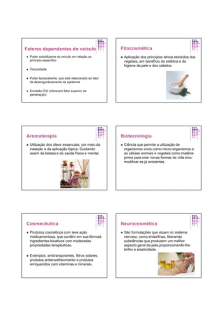 Fatores dependentes do veículo
Poder solubilizante do veículo em relação ao
princípio específico
Viscosidade
Poder lipossolvente; que está relacionado ao fator
de desengorduramento da epiderme
Emulsão O/A (oferecem fator superior de
penetração)
Fitocosmética
Aplicação dos princípios ativos extraídos dos
vegetais, em benefício da estética e da
higiene da pele e dos cabelos.
Aromaterapia
Utilização dos óleos essenciais, por meio da
inalação e da aplicação tópica. Cuidando
assim da beleza e da saúde física e mental.
Biotecnologia
Ciência que permite a utilização de
organismos vivos como micro-organismos e
as células animais e vegetais como matéria-
prima para criar novas formas de vida e/ou
modificar as já existentes.
Cosmecêutica
Produtos cosméticos com leve ação
medicamentosa, que contêm em sua fórmula
ingredientes bioativos com moderadas
propriedades terapêuticas.
Exemplos: antitranspirantes, filtros solares,
produtos antienvelhecimento e produtos
enriquecidos com vitaminas e minerais.
Neurocosmética
São formulações que atuam no sistema
nervoso, como endorfinas, liberando
substâncias que produzem um melhor
aspecto geral da pele,proporcionando-lhe
brilho e elasticidade.
 