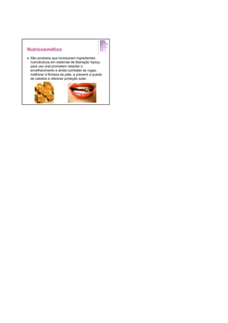 Nutricosmético
São produtos que incorporam ingredientes
nutricêuticos em sistemas de liberação tópica,
para uso oral prometem retardar o
envelhecimento e ainda combater as rugas,
melhorar a firmeza da pele, a prevenir a queda
de cabelos e oferecer proteção solar.
 