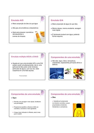 Emulsão A/O
Maior proporção de óleo do que água
Alto grau de emoliência e dissolvência
Ideal para preparar cosméticos
demaquilantes e
cremes de limpeza.
Emulsão O/A
Maior proporção de água do que óleo.
Menos oleosa, menos emoliente, secagem
mais rápida.
É facilmente lavável com água, podendo
formar espuma.
Emulsão múltipla A/O/A e O/A/O
Aquela em que uma emulsão A/O e uma O/A
podem existir simultaneamente, isto é, uma
gotícula de óleo pode conter diversas
partículas de água e, por sua vez, estar
suspensa em uma fase aquosa.
Procurar exemplos
Componentes de uma emulsão
São eles: água, óleos, tensoativos,
umectantes, espessantes,princípios ativos e
aditivos.
Componentes de uma emulsão
Água
Permite uma secagem mais rápida, facilitando
sua permeação.
Proporciona equilíbrio, eficácia e brilho ao
cosmético, tornando-o mais agradável.
A água mais indicada é a filtrada, esta é mais
pura e estéril.
Componentes de uma emulsão
Óleo
Substância fundamental
na indústria cosmética, possui
propriedades emolientes,
hidratantes e carreadoras.
 