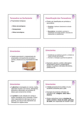 Tensoativo ou Surfactante
Propriedades biológicas
Efeitos dermatológicos
Biodegradação
Efeitos toxicológicos
Classificação dos Tensoativos
Podem ser classificados em primários e
secundários:
Primários: interferem diretamente na tensão
interfacial
Secundários: viscosidade, aumentam a
estabilidade da emulsão,também chamados de
espessantes ou estabilizantes.
Umectantes
Usados para previnir o ressecamento de
preparações, principalmente pomadas e
cremes, através de sua propriedade de reter
água.
Umectantes
Substâncias que objetivam garantir a umidade da
massa cremosa dos produtos.
Permitem a hidratação superficial da epiderme.
Exemplos: glicerina, sorbitol, etilenoglicol,
diclilenoglicol, glicerol, propilenoglicol,
lactatos, d-pantenol, derivados da lanolina,
poliálcoois etc.
Umectantes
A glicerina é empregada em cremes, loções,
sabonetes líquidos e em barras, detergentes,
alimentos e adicionado nos produtos do
tabaco para conservá-los úmidos.
O sorbitol é muito utilizado em cremes e
loções cosméticas como umectante. Possui
maior capacidade de reter água do que a
glicerina, por isso é muito importante sua
utilização em regiões secas.
Umectantes
A Ureia apresenta forma sólida e é uma
excelente umectante para a pele.
Exemplos de proteínas utilizadas em
cosmética são: colágeno, seda, leite e
elastina.
Ácidos carboxílicos como os lactatos de
sódio e amônio, citrato de sódio, glicolato
de sódio, tem capacidade de hidratar a pele.
 