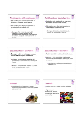 Alcalinizantes e Neutralizantes
São usados para conferir alcalinidade às
soluções; neutralizar ácidos graxos.
São usados para obtenção de sabões e
umectantes e correção do pH.
Exemplos: TEA – trietanolamina, NaOH,
dietanolamina, borato de sódio (bórax),
monoetanolamina, hidróxido de sódio, hidróxido
de potássio, solução de amônia, carbonato de
amônio.
Acidificantes e Neutralizantes
Os ácidos mais usados são os orgânicos.
Fornecem estabilidade ao produto.
São usados para obtenção de sabões e
umectantes e correção do pH.
Exemplos: ácido cítrico, ácido fosfórico, ác.
Acético, ác. Clorídrico, ác. Fumárico.
Sequestrantes ou Quelantes
Tem ação sobre os metais que causam
danos às formulações cosméticas.
Protegem componentes de fragrâncias que
podem reagir ou ser oxidado com a presença de
metais.
Mantem a transparência de sistemas que podem
turvar com a presença de metais.
Sequestrantes ou Quelantes
Ajudam no combate à bactérias, fungo e leveduras.
Melhoram o brilho dos cabelos, impedindo que
depósitos de cálcio e magnésio permaneçam sobre
os mesmos.
Exemplos: EDTA dissódico, EDTA tetrassódico, ác.
Edético (EDTA).
Aditivos
Substâncias com propriedades e funções
específicas (aromatizantes ou perfumes, corantes
e conservantes).
Corantes
Deve-se consultar a lista de corantes permitidos.
Alguns causam
manifestações alérgicas
como amarelo de tartrazina
e o vermelho.
 