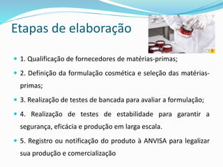 Etapas de elaboração
 1. Qualificação de fornecedores de matérias-primas;
 2. Definição da formulação cosmética e seleção das matérias-
primas;
 3. Realização de testes de bancada para avaliar a formulação;
 4. Realização de testes de estabilidade para garantir a
segurança, eficácia e produção em larga escala.
 5. Registro ou notificação do produto à ANVISA para legalizar
sua produção e comercialização
 