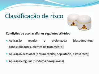 Classificação de risco
Condições de uso: avaliar os seguintes critérios
 Aplicação regular e prolongada (desodorantes,
condicionadores, cremes de tratamento);
 Aplicação ocasional (tintura capilar, depilatório, esfoliantes);
 Aplicação regular (produtos enxaguáveis),
 