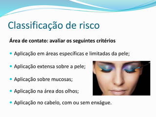Classificação de risco
Área de contato: avaliar os seguintes critérios
 Aplicação em áreas específicas e limitadas da pele;
 Aplicação extensa sobre a pele;
 Aplicação sobre mucosas;
 Aplicação na área dos olhos;
 Aplicação no cabelo, com ou sem enxágue.
 