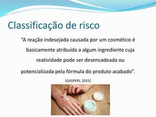 Classificação de risco
“A reação indesejada causada por um cosmético é
basicamente atribuída a algum ingrediente cuja
reatividade pode ser desencadeada ou
potencializada pela fórmula do produto acabado”.
(GASPERI, 2015)
 