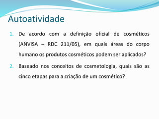 Autoatividade
1. De acordo com a definição oficial de cosméticos
(ANVISA – RDC 211/05), em quais áreas do corpo
humano os produtos cosméticos podem ser aplicados?
2. Baseado nos conceitos de cosmetologia, quais são as
cinco etapas para a criação de um cosmético?
 