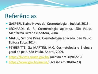 Referências
 GASPERI, Elaine Neves de. Cosmetologia I. Indaial, 2015.
 LEONARDI, G. R. Cosmetologia aplicada. São Paulo.
Medfarma Livraria e editora, 2004.
 MATUS, Simone Pires. Cosmetologia aplicada. São Paulo.
Editora Ética, 2014.
 PEYREFITTE, G,; MARTINI, M.C. Cosmetologia e Biologia
geral da pele. São Paulo. Andrei, 2009.
 https://bvsms.saude.gov.br/ (acesso em 30/06/23)
 https://www.gov.br/anvisa/ (acesso em 30/06/23)
 