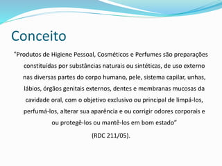 Conceito
“Produtos de Higiene Pessoal, Cosméticos e Perfumes são preparações
constituídas por substâncias naturais ou sintéticas, de uso externo
nas diversas partes do corpo humano, pele, sistema capilar, unhas,
lábios, órgãos genitais externos, dentes e membranas mucosas da
cavidade oral, com o objetivo exclusivo ou principal de limpá-los,
perfumá-los, alterar sua aparência e ou corrigir odores corporais e
ou protegê-los ou mantê-los em bom estado”
(RDC 211/05).
 