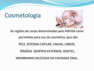 Cosmetologia
As regiões do corpo determinadas pela ANVISA como
permitidas para uso de cosmético, que são:
PELE, SISTEMA CAPILAR, UNHAS, LÁBIOS,
ÓRGÃOS GENITAIS EXTERNOS, DENTES,
MEMBRANAS MUCOSAS DA CAVIDADE ORAL.
 