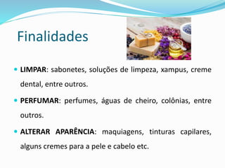Finalidades
 LIMPAR: sabonetes, soluções de limpeza, xampus, creme
dental, entre outros.
 PERFUMAR: perfumes, águas de cheiro, colônias, entre
outros.
 ALTERAR APARÊNCIA: maquiagens, tinturas capilares,
alguns cremes para a pele e cabelo etc.
 