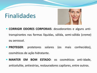 Finalidades
 CORRIGIR ODORES CORPORAIS: desodorantes e alguns anti-
transpirantes nas formas líquidas, sólida, semi-sólida (creme)
ou aerossol.
 PROTEGER: protetores solares (os mais conhecidos),
cosméticos de ação hidratante.
 MANTER EM BOM ESTADO: os cosméticos anti-idade,
anticelulite, antiestrias, restauradores capilares, entre outros.
 