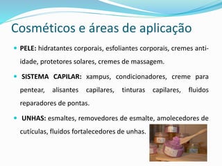 Cosméticos e áreas de aplicação
 PELE: hidratantes corporais, esfoliantes corporais, cremes anti-
idade, protetores solares, cremes de massagem.
 SISTEMA CAPILAR: xampus, condicionadores, creme para
pentear, alisantes capilares, tinturas capilares, fluidos
reparadores de pontas.
 UNHAS: esmaltes, removedores de esmalte, amolecedores de
cutículas, fluidos fortalecedores de unhas.
 