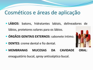 Cosméticos e áreas de aplicação
 LÁBIOS: batons, hidratantes labiais, delineadores de
lábios, protetores solares para os lábios.
 ÓRGÃOS GENITAIS EXTERNOS: sabonete íntimo.
 DENTES: creme dental e fio dental.
 MEMBRANAS MUCOSAS DA CAVIDADE ORAL:
enxaguatório bucal, spray antisséptico bucal.
 