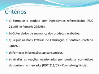 Critérios
 a) Formular o produto com ingredientes referenciados (RDC
211/05) e Portaria 295/98).
 b) Obter dados de segurança dos produtos acabados.
 c) Seguir as Boas Práticas de Fabricação e Controle (Portaria
348/97).
 d) Fornecer informações ao consumidor,
 e) Avaliar as reações ocasionadas por produtos cosméticos
disponíveis no mercado, (RDC 211/05 – Cosmetovigilância).
 