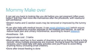 Mommy Make over
It can get you back to looking like you did before you got pregnant (often even
better). that they feel more like themselves after the procedure, with newfound
self-confidence.
•Stretch marks and C-section scars may be removed or improved by the tummy
tuck.
•It can also help with medical issues: it can repair diastasis recti (which occurs
when the abdominal muscles separate at the midline) and hernias, as well as
reduce back pain and urinary incontinence, according to recent research.
•Anesthesia : GA
•Approximate cost : 3 lakhs
•Most people need two to four weeks of downtime and up to three months to fully
recover, since multiple procedures are involved. During at least the first week of
recovery, you'll need help with daily activities and you'll have to avoid lifting
anything heavy (including small children).
•Done after breast feeding is done
 