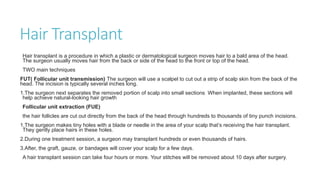 Hair Transplant
Hair transplant is a procedure in which a plastic or dermatological surgeon moves hair to a bald area of the head.
The surgeon usually moves hair from the back or side of the head to the front or top of the head.
TWO main techniques
FUT( Follicular unit transmission) The surgeon will use a scalpel to cut out a strip of scalp skin from the back of the
head. The incision is typically several inches long.
1.The surgeon next separates the removed portion of scalp into small sections When implanted, these sections will
help achieve natural-looking hair growth
Follicular unit extraction (FUE)
the hair follicles are cut out directly from the back of the head through hundreds to thousands of tiny punch incisions.
1.The surgeon makes tiny holes with a blade or needle in the area of your scalp that’s receiving the hair transplant.
They gently place hairs in these holes.
2.During one treatment session, a surgeon may transplant hundreds or even thousands of hairs.
3.After, the graft, gauze, or bandages will cover your scalp for a few days.
A hair transplant session can take four hours or more. Your stitches will be removed about 10 days after surgery.
 