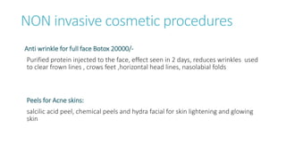 NON invasive cosmetic procedures
Anti wrinkle for full face Botox 20000/-
Purified protein injected to the face, effect seen in 2 days, reduces wrinkles used
to clear frown lines , crows feet ,horizontal head lines, nasolabial folds
Peels for Acne skins:
salcilic acid peel, chemical peels and hydra facial for skin lightening and glowing
skin
 
