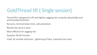 GoldThread lift ( Single session)
Thread lift is designed to lift and tighten sagging skin using bio absorbable and
antimicrobial filaments
No scars, minimal down time, safe procedure
Results last up to 2 years
Most effective for sagging skin
Duration 30-40 minutes
Used for wrinkle reduction , tightening of face, improved skin tone
 