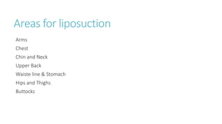 Areas for liposuction
Arms
Chest
Chin and Neck
Upper Back
Waiste line & Stomach
Hips and Thighs
Buttocks
 