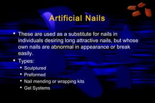 Artificial Nails
 These are used as a substitute for nails in
individuals desiring long attractive nails, but whose
own nails are abnormal in appearance or break
easily.
 Types:





Sculptured
Preformed
Nail mending or wrapping kits
Gel Systems

 