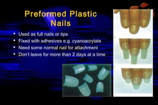 Preformed Plastic
Nails





Used as full nails or tips
Fixed with adhesives e.g. cyanoacrylate
Need some normal nail for attachment
Don’t leave for more than 2 days at a time

 