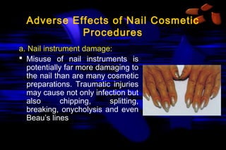 Adverse Effects of Nail Cosmetic
Procedures
a. Nail instrument damage:
 Misuse of nail instruments is
potentially far more damaging to
the nail than are many cosmetic
preparations. Traumatic injuries
may cause not only infection but
also
chipping,
splitting,
breaking, onycholysis and even
Beau’s lines

 