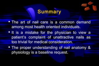 Summary
 The art of nail care is a common demand
among most health oriented individuals.
 It is a mistake for the physician to view a
patient’s complaint of unattractive nails as
too trivial for medical consideration.
 The proper understanding of nail anatomy &
physiology is a baseline request.

 