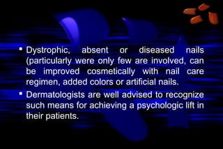  Dystrophic, absent or diseased nails
(particularly were only few are involved, can
be improved cosmetically with nail care
regimen, added colors or artificial nails.
 Dermatologists are well advised to recognize
such means for achieving a psychologic lift in
their patients.

 